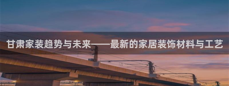 和记国际：甘肃家装趋势与未来——最新的家居装饰材料与工艺